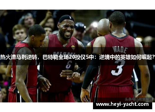 热火遭马刺逆转，巴特勒全场20投仅5中：逆境中的英雄如何崛起？