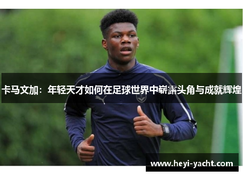 卡马文加：年轻天才如何在足球世界中崭露头角与成就辉煌